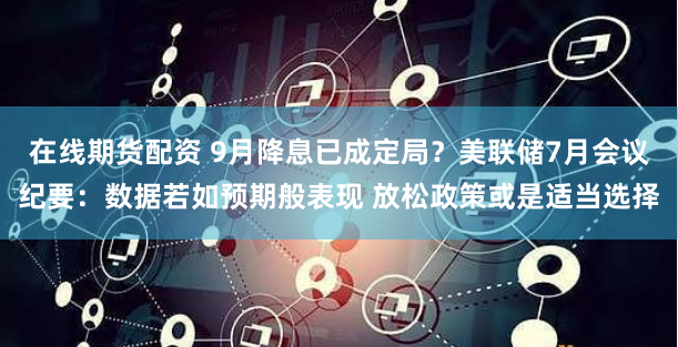 在線期貨配資 9月降息已成定局？美聯儲7月會議紀要：數據若如預期般表現 放松政策或是適當選擇